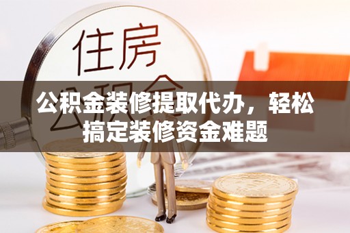 淳化公积金装修提取代办，轻松搞定装修资金难题