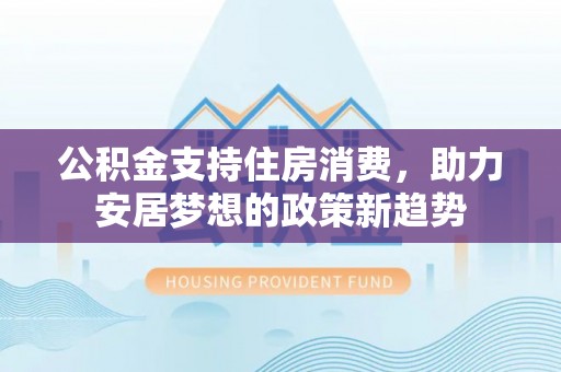 淳化公积金支持住房消费，助力安居梦想的政策新趋势