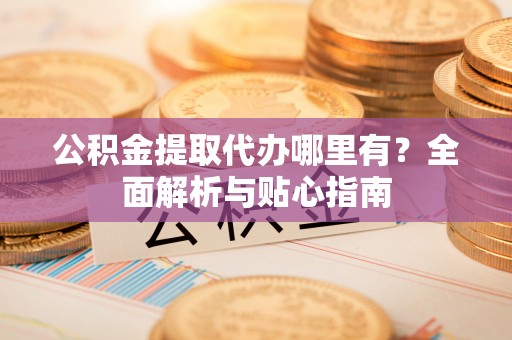 淳化公积金提取代办哪里有？全面解析与贴心指南