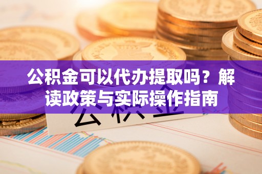 淳化公积金可以代办提取吗？解读政策与实际操作指南