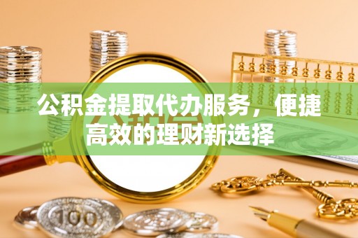 淳化公积金提取代办服务，便捷高效的理财新选择