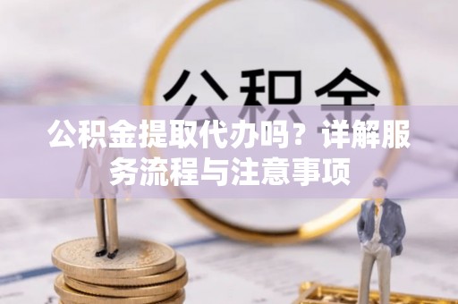 淳化公积金提取代办吗？详解服务流程与注意事项