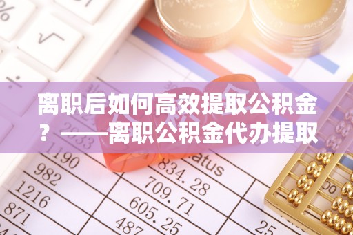 淳化离职后如何高效提取公积金？——离职公积金代办提取全流程解析
