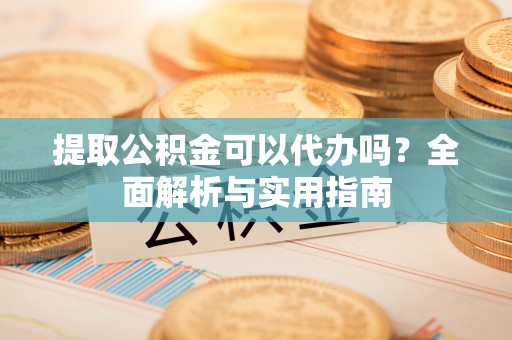 淳化提取公积金可以代办吗？全面解析与实用指南
