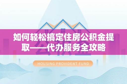 淳化如何轻松搞定住房公积金提取——代办服务全攻略