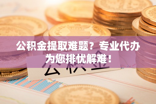 淳化公积金提取难题？专业代办为您排忧解难！