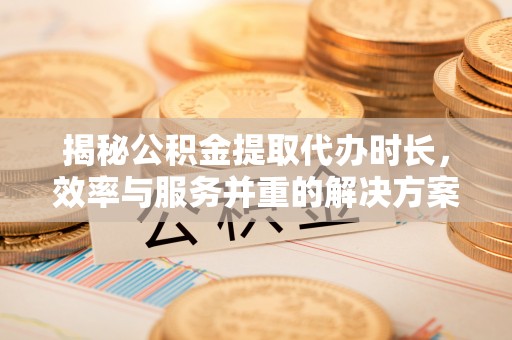 淳化揭秘公积金提取代办时长，效率与服务并重的解决方案