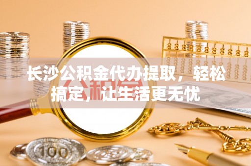 淳化长沙公积金代办提取，轻松搞定，让生活更无忧