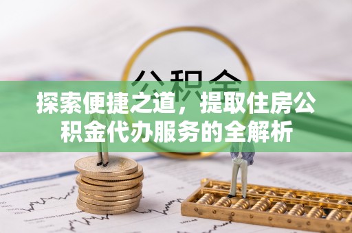 淳化探索便捷之道，提取住房公积金代办服务的全解析