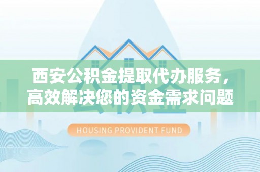 淳化西安公积金提取代办服务，高效解决您的资金需求问题