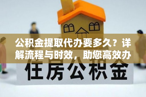 淳化公积金提取代办要多久？详解流程与时效，助您高效办理