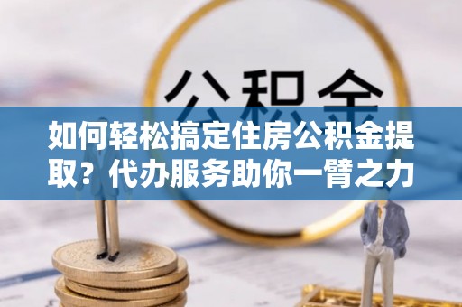 淳化如何轻松搞定住房公积金提取？代办服务助你一臂之力
