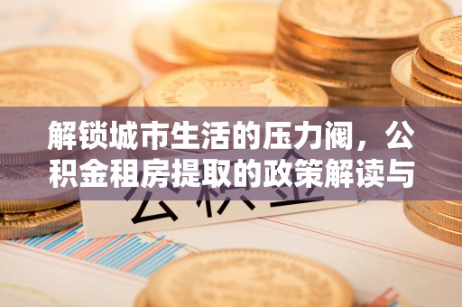 淳化解锁城市生活的压力阀，公积金租房提取的政策解读与实践指南