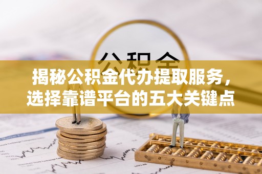 淳化揭秘公积金代办提取服务，选择靠谱平台的五大关键点