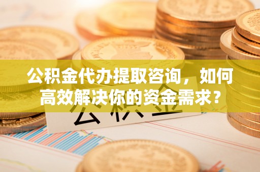 淳化公积金代办提取咨询，如何高效解决你的资金需求？