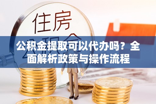 淳化公积金提取可以代办吗？全面解析政策与操作流程