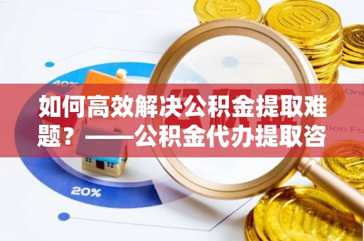 淳化如何高效解决公积金提取难题？——公积金代办提取咨询服务全解析