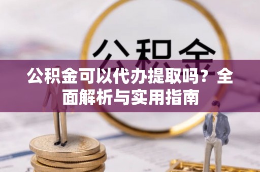 淳化公积金可以代办提取吗？全面解析与实用指南