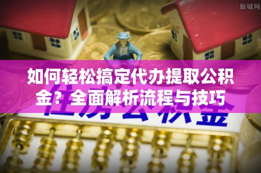 淳化如何轻松搞定代办提取公积金？全面解析流程与技巧