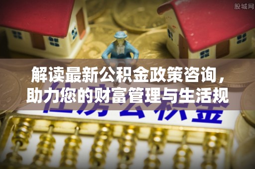 淳化解读最新公积金政策咨询，助力您的财富管理与生活规划