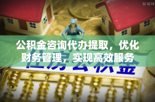 淳化公积金咨询代办提取，优化财务管理，实现高效服务