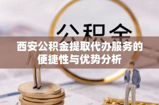 淳化西安公积金提取代办服务的便捷性与优势分析
