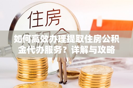 淳化如何高效办理提取住房公积金代办服务？详解与攻略