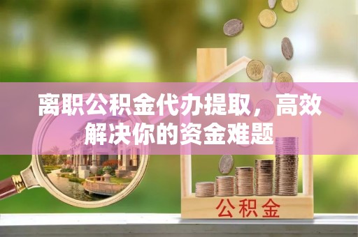 淳化离职公积金代办提取，高效解决你的资金难题