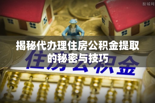 淳化揭秘代办理住房公积金提取的秘密与技巧