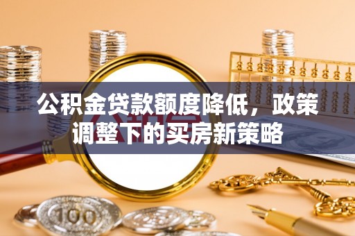 淳化公积金贷款额度降低，政策调整下的买房新策略