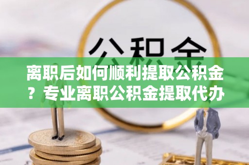 淳化离职后如何顺利提取公积金？专业离职公积金提取代办服务指南