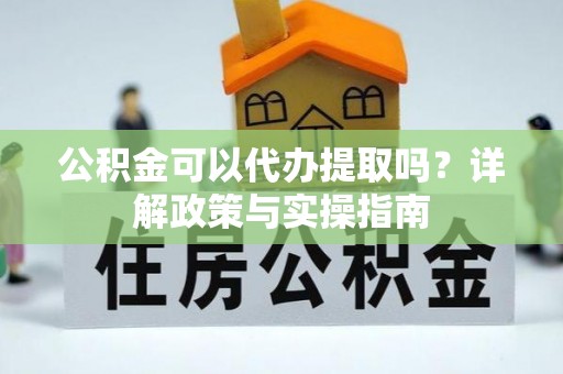 淳化公积金可以代办提取吗？详解政策与实操指南