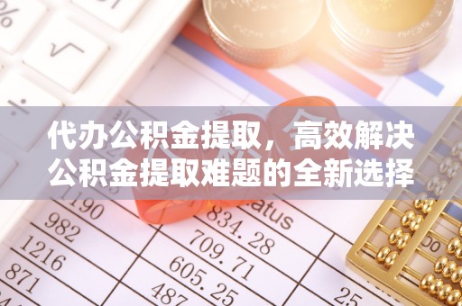 淳化代办公积金提取，高效解决公积金提取难题的全新选择