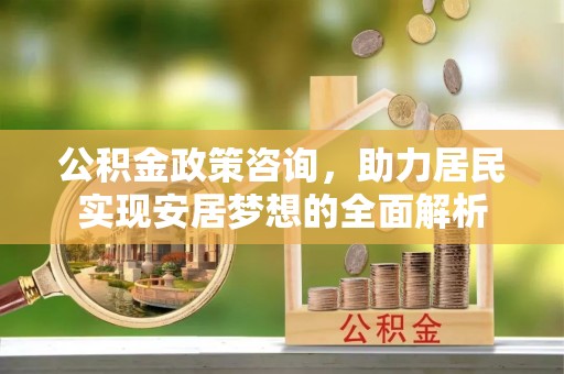淳化公积金政策咨询，助力居民实现安居梦想的全面解析
