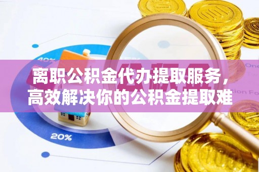 淳化离职公积金代办提取服务，高效解决你的公积金提取难题