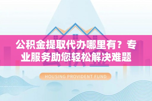 淳化公积金提取代办哪里有？专业服务助您轻松解决难题