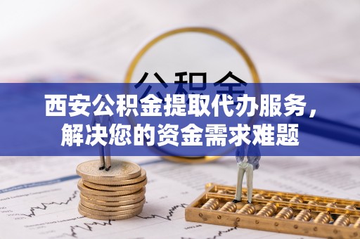 淳化西安公积金提取代办服务，解决您的资金需求难题