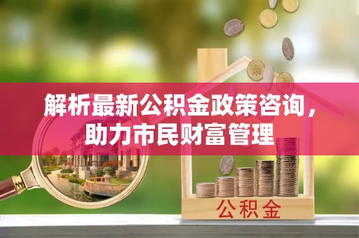 淳化解析最新公积金政策咨询，助力市民财富管理