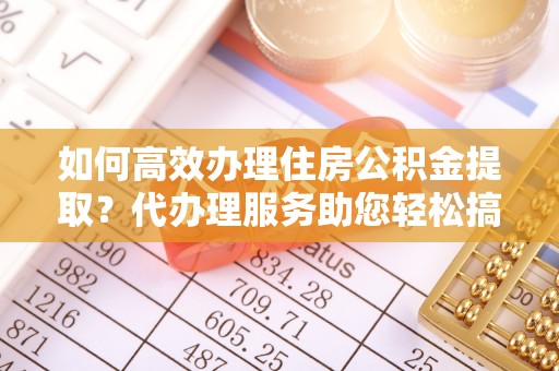 淳化如何高效办理住房公积金提取？代办理服务助您轻松搞定