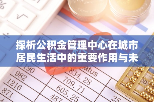 淳化探析公积金管理中心在城市居民生活中的重要作用与未来发展趋势