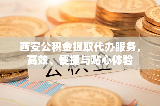 淳化西安公积金提取代办服务，高效、便捷与贴心体验