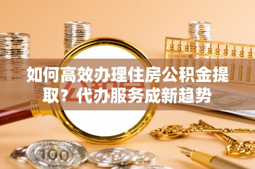 淳化如何高效办理住房公积金提取？代办服务成新趋势