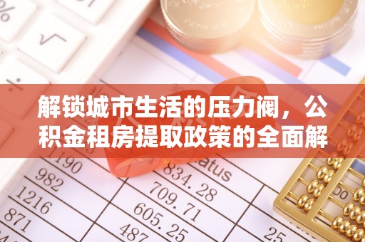 淳化解锁城市生活的压力阀，公积金租房提取政策的全面解析与实践指南