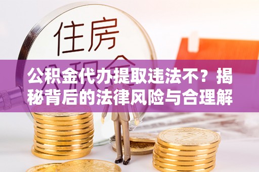 淳化公积金代办提取违法不？揭秘背后的法律风险与合理解决方案