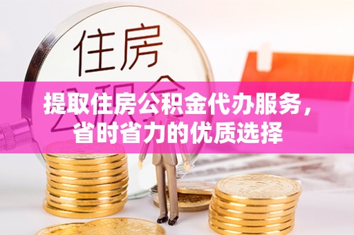 淳化提取住房公积金代办服务，省时省力的优质选择