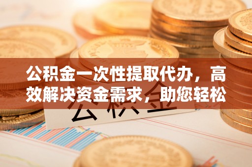 淳化公积金一次性提取代办，高效解决资金需求，助您轻松应对生活难题