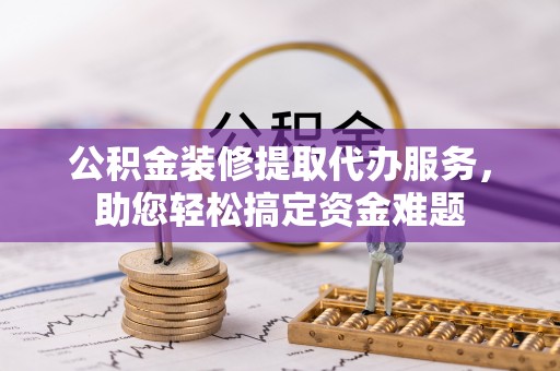 淳化公积金装修提取代办服务，助您轻松搞定资金难题