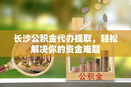 淳化长沙公积金代办提取，轻松解决你的资金难题