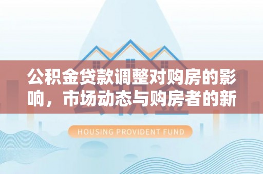 淳化公积金贷款调整对购房的影响，市场动态与购房者的新选择