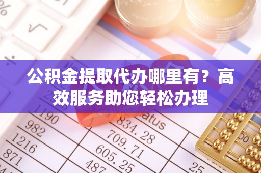 淳化公积金提取代办哪里有？高效服务助您轻松办理